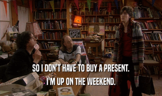 SO I DON'T HAVE TO BUY A PRESENT. I'M UP ON THE WEEKEND. 