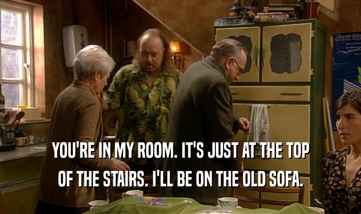 YOU'RE IN MY ROOM. IT'S JUST AT THE TOP OF THE STAIRS. I'LL BE ON THE OLD SOFA. 