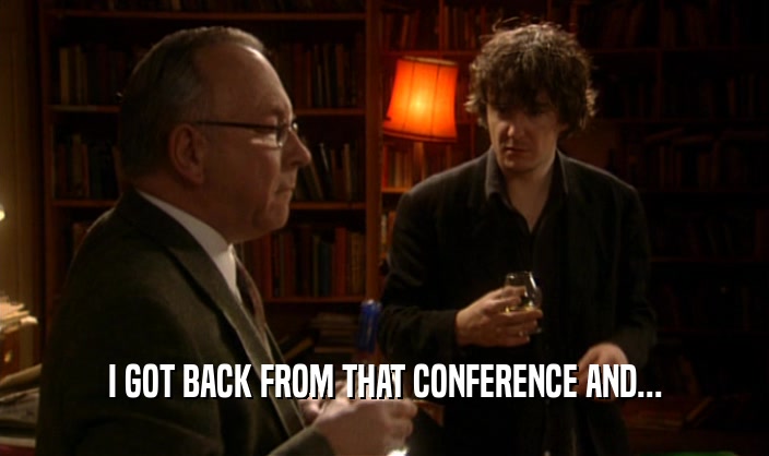 I GOT BACK FROM THAT CONFERENCE AND...  