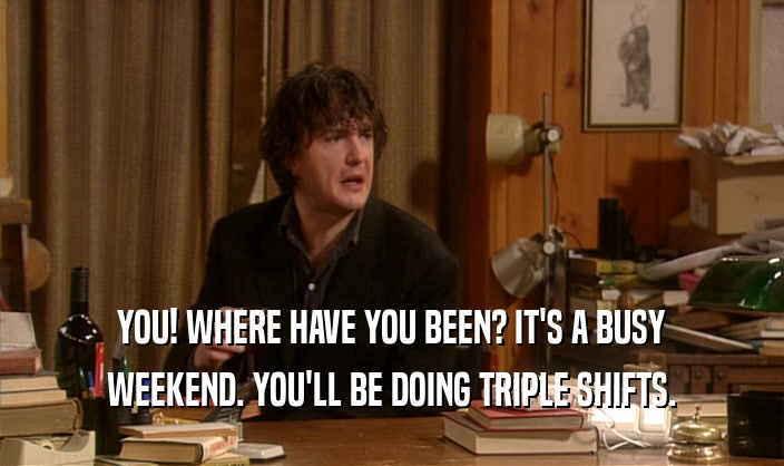YOU! WHERE HAVE YOU BEEN? IT'S A BUSY WEEKEND. YOU'LL BE DOING TRIPLE SHIFTS. 