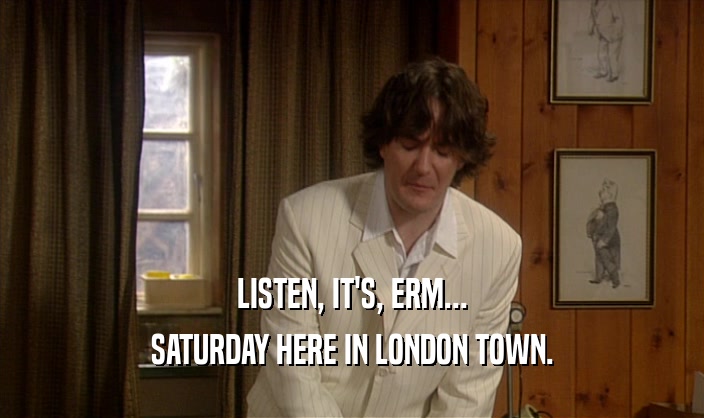 LISTEN, IT'S, ERM...
 SATURDAY HERE IN LONDON TOWN.
 