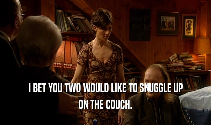 I BET YOU TWO WOULD LIKE TO SNUGGLE UP ON THE COUCH. 