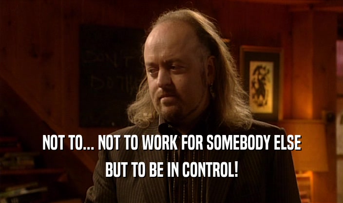 NOT TO... NOT TO WORK FOR SOMEBODY ELSE BUT TO BE IN CONTROL! 