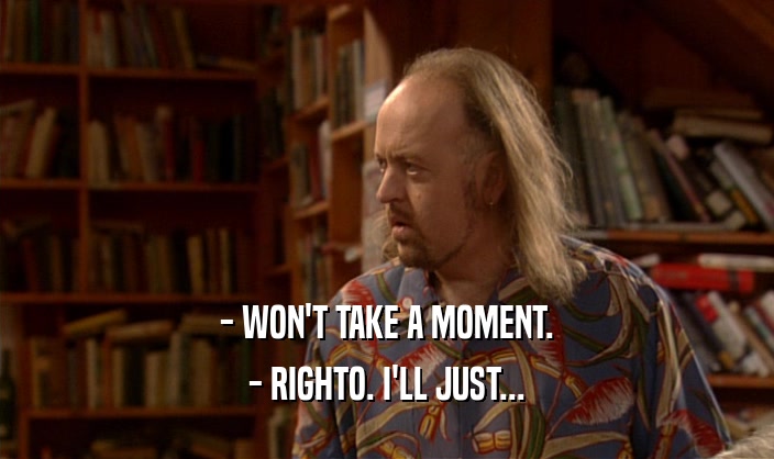 - WON'T TAKE A MOMENT. - RIGHTO. I'LL JUST... 