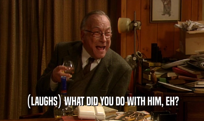 (LAUGHS) WHAT DID YOU DO WITH HIM, EH?  