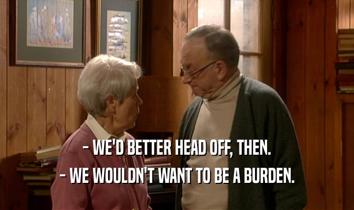 - WE'D BETTER HEAD OFF, THEN. - WE WOULDN'T WANT TO BE A BURDEN. 