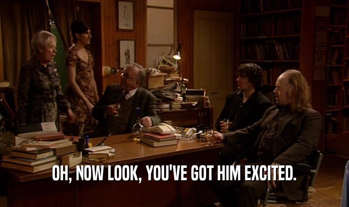 OH, NOW LOOK, YOU'VE GOT HIM EXCITED.  