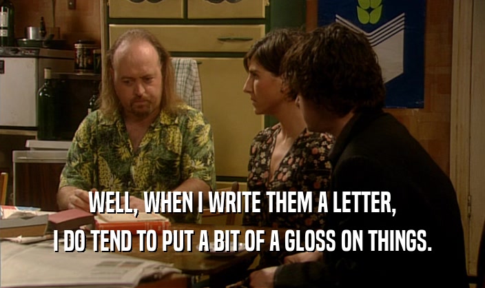 WELL, WHEN I WRITE THEM A LETTER, I DO TEND TO PUT A BIT OF A GLOSS ON THINGS. 