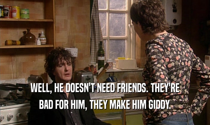 WELL, HE DOESN'T NEED FRIENDS. THEY'RE BAD FOR HIM, THEY MAKE HIM GIDDY. 