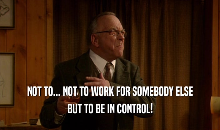 NOT TO... NOT TO WORK FOR SOMEBODY ELSE BUT TO BE IN CONTROL! 