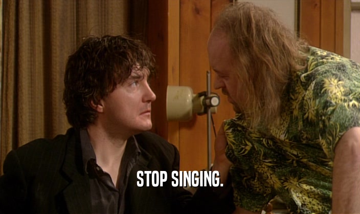 STOP SINGING.  