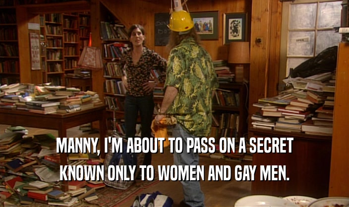 MANNY, I'M ABOUT TO PASS ON A SECRET
 KNOWN ONLY TO WOMEN AND GAY MEN.
 