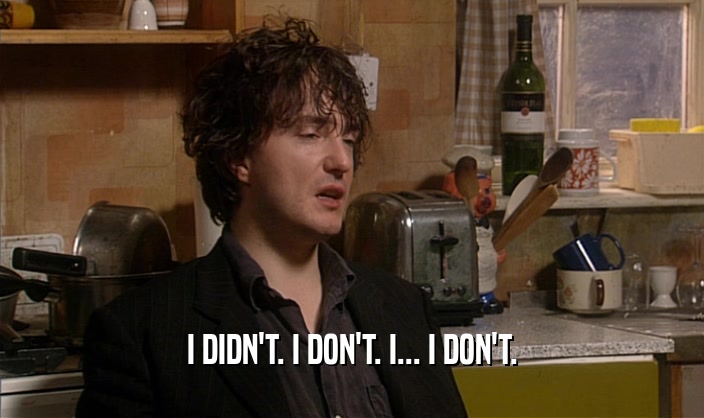 I DIDN'T. I DON'T. I... I DON'T.  