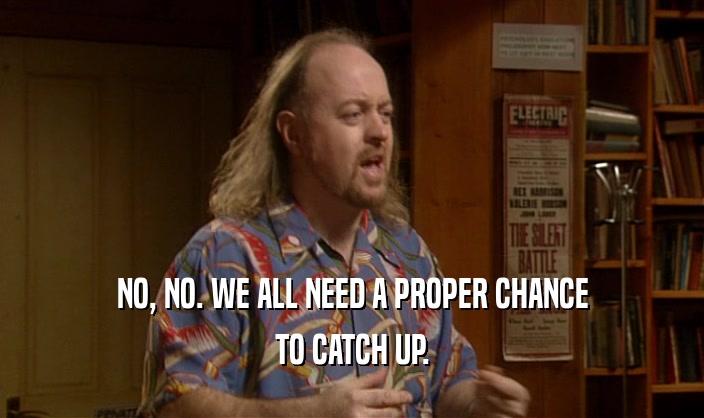 NO, NO. WE ALL NEED A PROPER CHANCE TO CATCH UP. 
