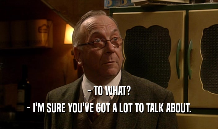- TO WHAT? - I'M SURE YOU'VE GOT A LOT TO TALK ABOUT. 