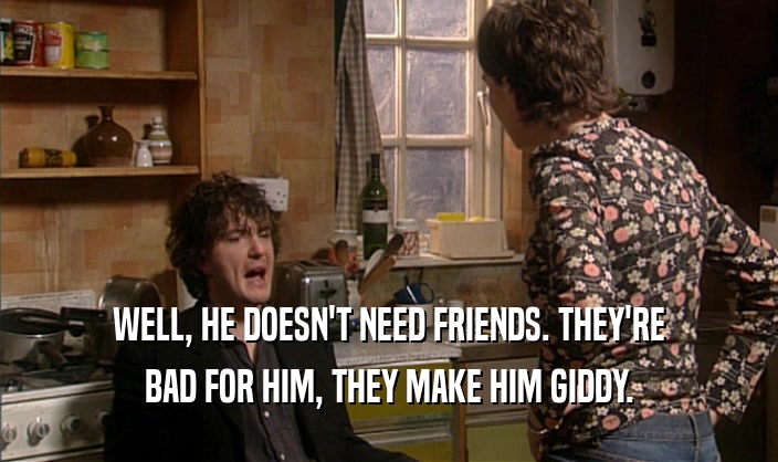 WELL, HE DOESN'T NEED FRIENDS. THEY'RE BAD FOR HIM, THEY MAKE HIM GIDDY. 