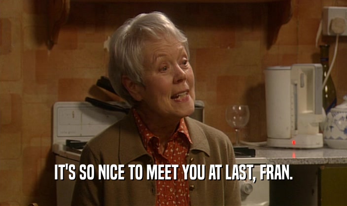 IT'S SO NICE TO MEET YOU AT LAST, FRAN.  