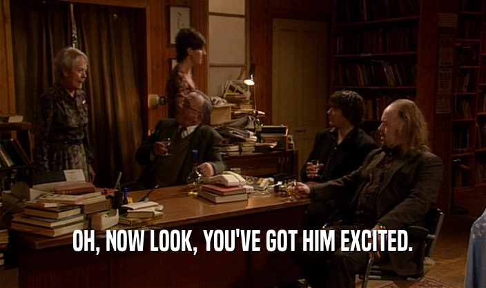 OH, NOW LOOK, YOU'VE GOT HIM EXCITED.  
