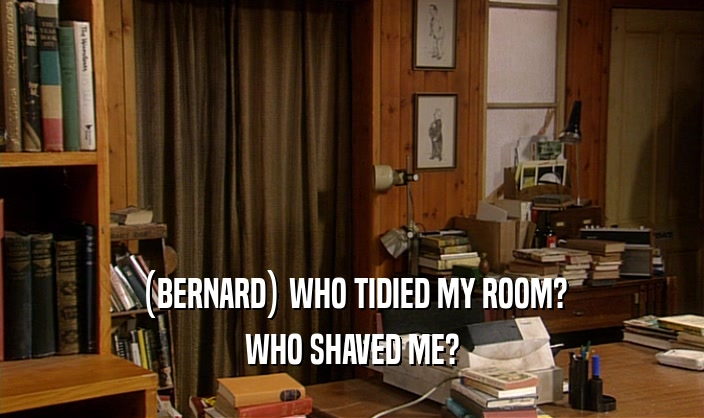 (BERNARD) WHO TIDIED MY ROOM? WHO SHAVED ME? 