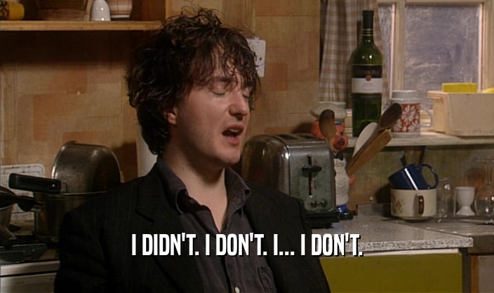 I DIDN'T. I DON'T. I... I DON'T.  