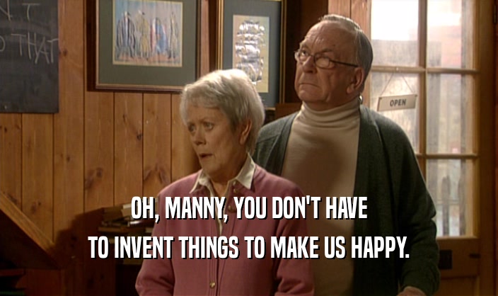 OH, MANNY, YOU DON'T HAVE TO INVENT THINGS TO MAKE US HAPPY. 