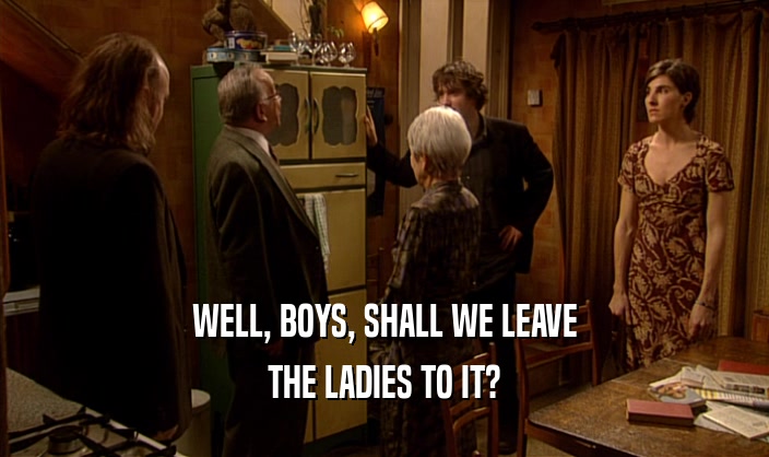 WELL, BOYS, SHALL WE LEAVE
 THE LADIES TO IT?
 
