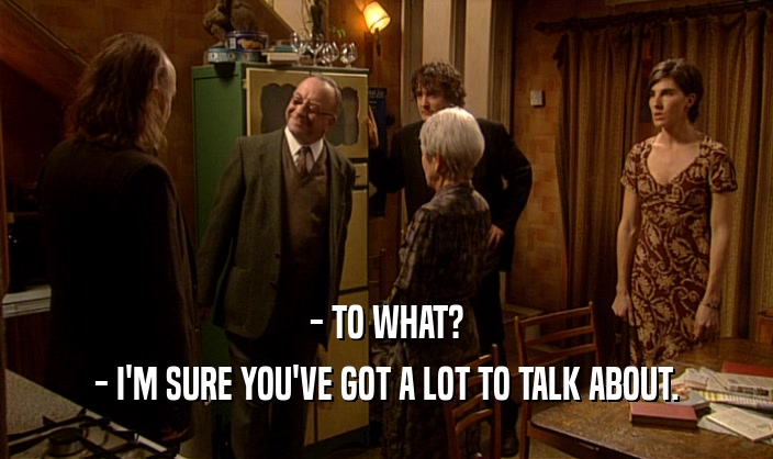- TO WHAT? - I'M SURE YOU'VE GOT A LOT TO TALK ABOUT. 
