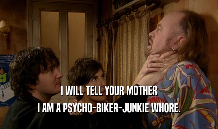 I WILL TELL YOUR MOTHER
 I AM A PSYCHO-BIKER-JUNKIE WHORE.
 