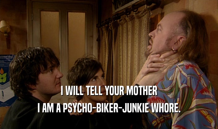 I WILL TELL YOUR MOTHER I AM A PSYCHO-BIKER-JUNKIE WHORE. 