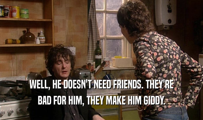 WELL, HE DOESN'T NEED FRIENDS. THEY'RE BAD FOR HIM, THEY MAKE HIM GIDDY. 