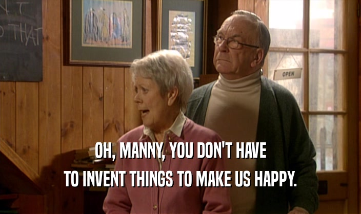 OH, MANNY, YOU DON'T HAVE TO INVENT THINGS TO MAKE US HAPPY. 