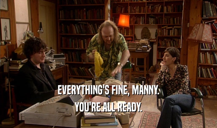 EVERYTHING'S FINE, MANNY. YOU'RE ALL READY. 