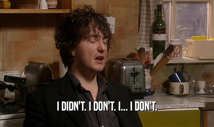 I DIDN'T. I DON'T. I... I DON'T.  