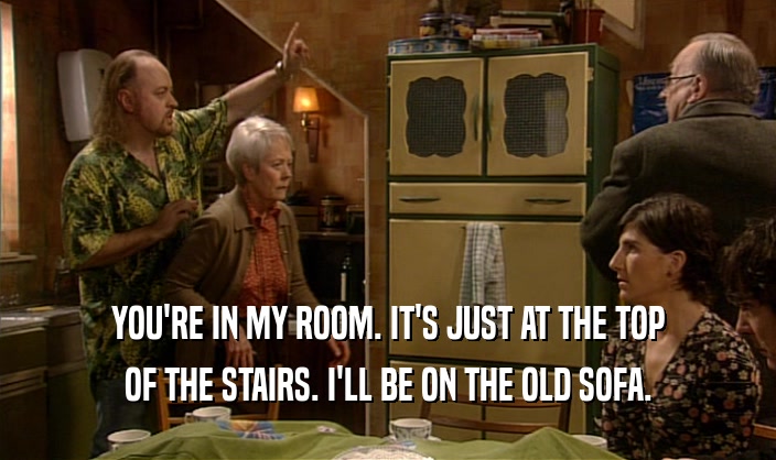 YOU'RE IN MY ROOM. IT'S JUST AT THE TOP OF THE STAIRS. I'LL BE ON THE OLD SOFA. 