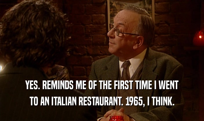 YES. REMINDS ME OF THE FIRST TIME I WENT TO AN ITALIAN RESTAURANT. 1965, I THINK. 