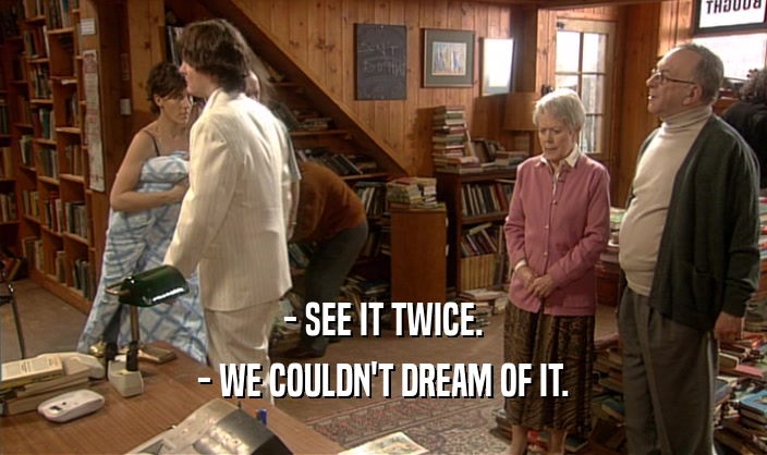 - SEE IT TWICE. - WE COULDN'T DREAM OF IT. 