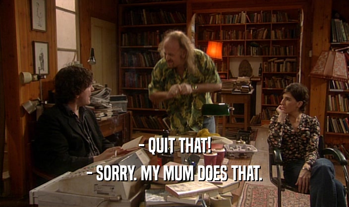 - QUIT THAT!
 - SORRY. MY MUM DOES THAT.
 