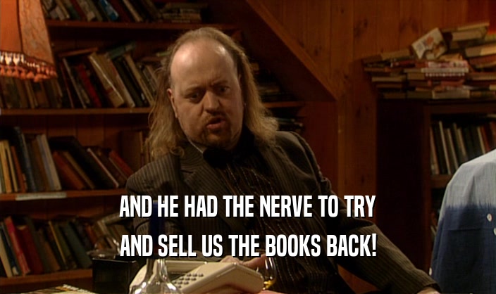 AND HE HAD THE NERVE TO TRY
 AND SELL US THE BOOKS BACK!
 