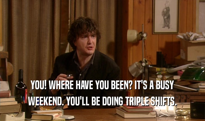 YOU! WHERE HAVE YOU BEEN? IT'S A BUSY WEEKEND. YOU'LL BE DOING TRIPLE SHIFTS. 