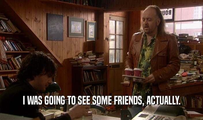 I WAS GOING TO SEE SOME FRIENDS, ACTUALLY.  