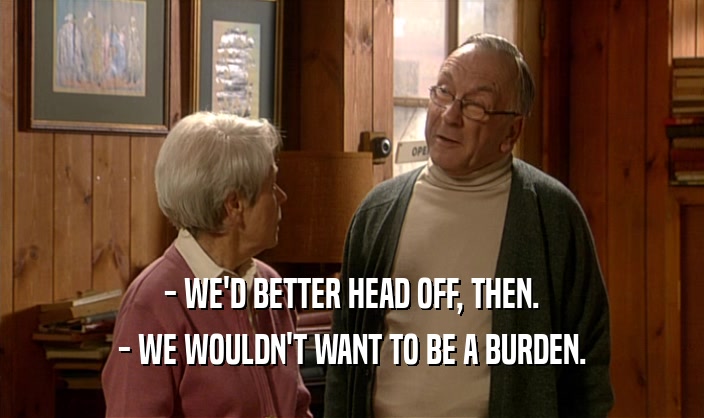 - WE'D BETTER HEAD OFF, THEN. - WE WOULDN'T WANT TO BE A BURDEN. 