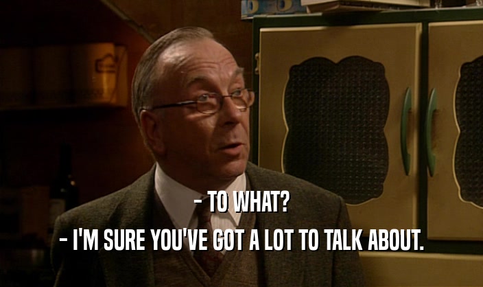 - TO WHAT? - I'M SURE YOU'VE GOT A LOT TO TALK ABOUT. 