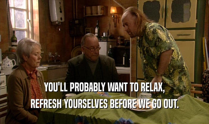 YOU'LL PROBABLY WANT TO RELAX,
 REFRESH YOURSELVES BEFORE WE GO OUT.
 