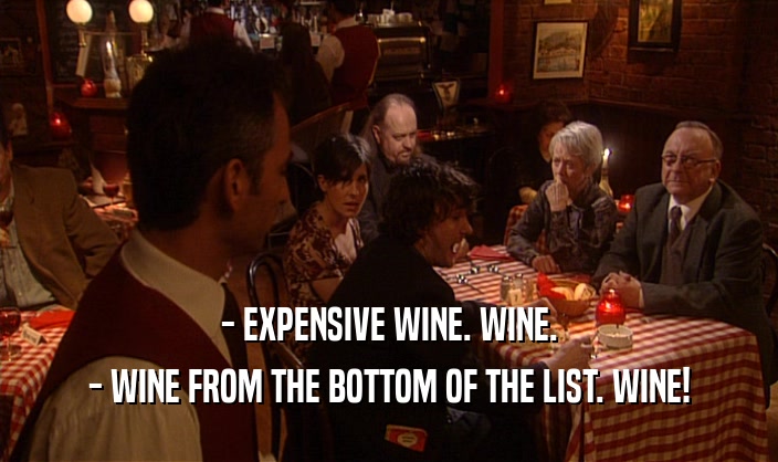 - EXPENSIVE WINE. WINE.
 - WINE FROM THE BOTTOM OF THE LIST. WINE!
 