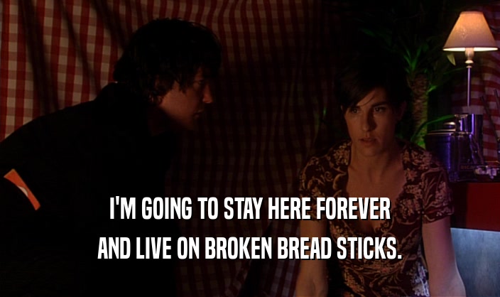I'M GOING TO STAY HERE FOREVER
 AND LIVE ON BROKEN BREAD STICKS.
 