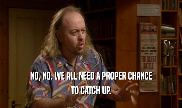 NO, NO. WE ALL NEED A PROPER CHANCE TO CATCH UP. 