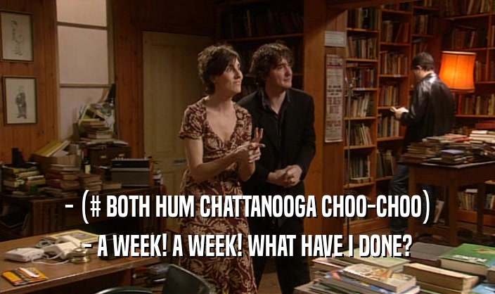 - (# BOTH HUM CHATTANOOGA CHOO-CHOO) - A WEEK! A WEEK! WHAT HAVE I DONE? 