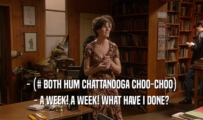 - (# BOTH HUM CHATTANOOGA CHOO-CHOO) - A WEEK! A WEEK! WHAT HAVE I DONE? 