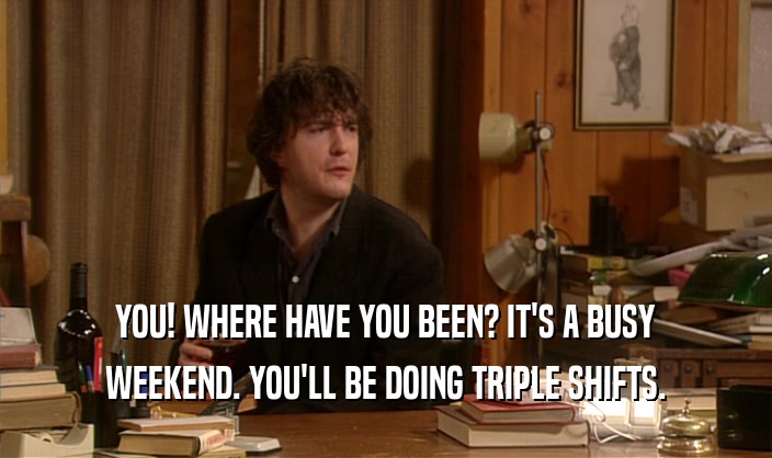YOU! WHERE HAVE YOU BEEN? IT'S A BUSY WEEKEND. YOU'LL BE DOING TRIPLE SHIFTS. 