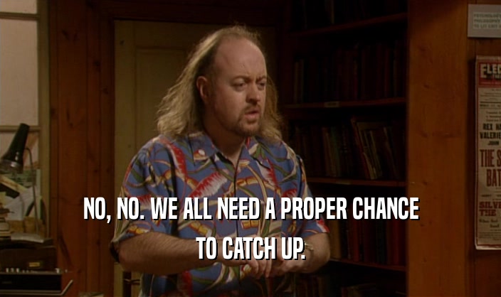 NO, NO. WE ALL NEED A PROPER CHANCE TO CATCH UP. 